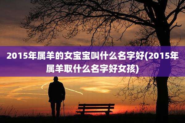 2015年属羊的女宝宝叫什么名字好(2015年属羊取什么名字好女孩)