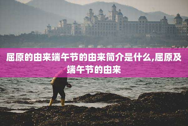 屈原的由来端午节的由来简介是什么,屈原及端午节的由来