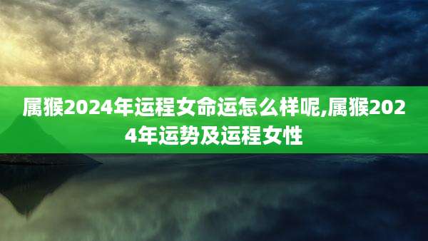 属猴2024年运程女命运怎么样呢,属猴2024年运势及运程女性