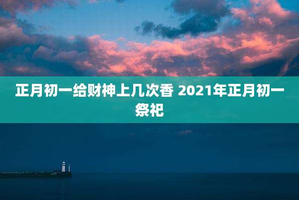 正月初一给财神上几次香 2021年正月初一祭祀