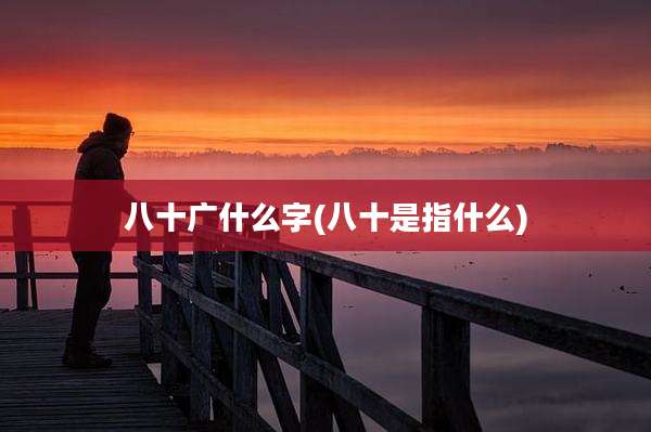 八十广什么字(八十是指什么)
