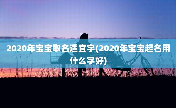 2020年宝宝取名适宜字(2020年宝宝起名用什么字好)