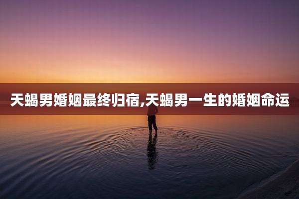 天蝎男婚姻最终归宿,天蝎男一生的婚姻命运