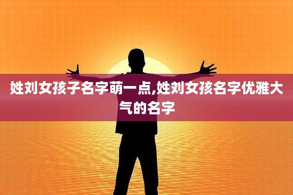 姓刘女孩子名字萌一点,姓刘女孩名字优雅大气的名字