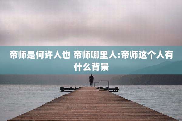 帝师是何许人也 帝师哪里人:帝师这个人有什么背景