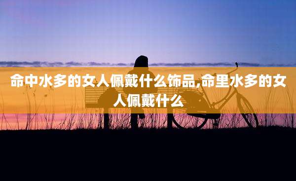 命中水多的女人佩戴什么饰品,命里水多的女人佩戴什么