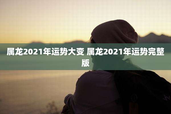 属龙2021年运势大变 属龙2021年运势完整版