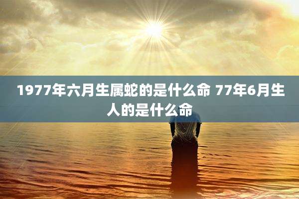 1977年六月生属蛇的是什么命 77年6月生人的是什么命