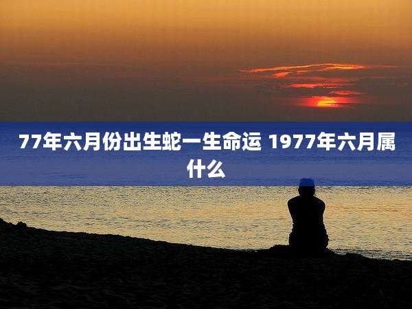 77年六月份出生蛇一生命运 1977年六月属什么