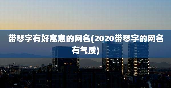 带琴字有好寓意的网名(2020带琴字的网名有气质)