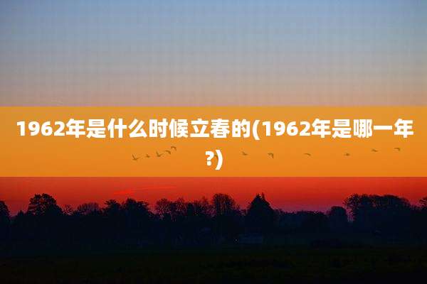 1962年是什么时候立春的(1962年是哪一年?)