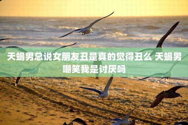 天蝎男总说女朋友丑是真的觉得丑么 天蝎男嘲笑我是讨厌吗