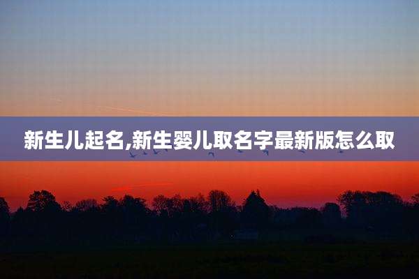 新生儿起名,新生婴儿取名字最新版怎么取
