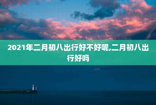 2021年二月初八出行好不好呢,二月初八出行好吗