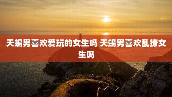天蝎男喜欢爱玩的女生吗 天蝎男喜欢乱撩女生吗