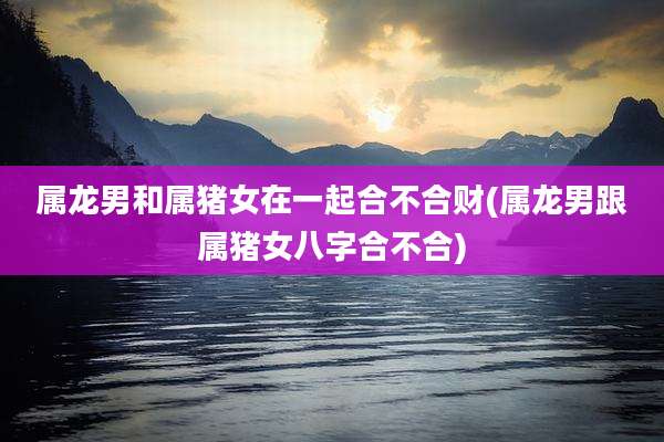 属龙男和属猪女在一起合不合财(属龙男跟属猪女八字合不合)