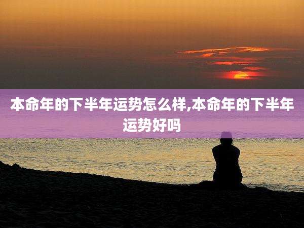 本命年的下半年运势怎么样,本命年的下半年运势好吗