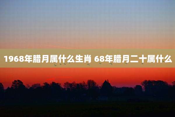 1968年腊月属什么生肖 68年腊月二十属什么