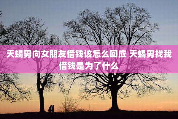 天蝎男向女朋友借钱该怎么回应 天蝎男找我借钱是为了什么