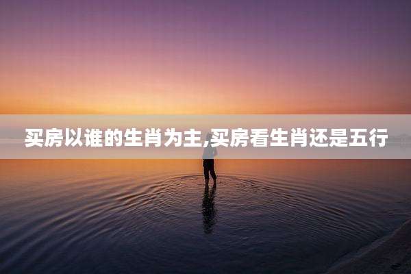 买房以谁的生肖为主,买房看生肖还是五行