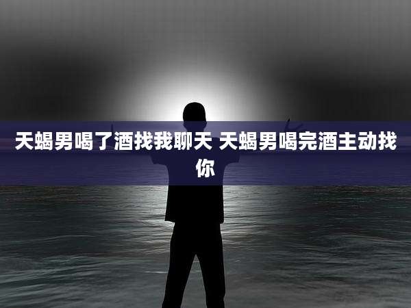 天蝎男喝了酒找我聊天 天蝎男喝完酒主动找你