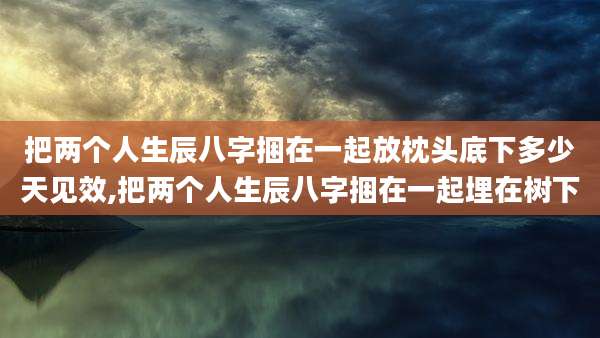把两个人生辰八字捆在一起放枕头底下多少天见效,把两个人生辰八字捆在一起埋在树下