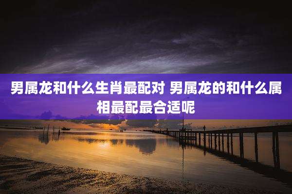 男属龙和什么生肖最配对 男属龙的和什么属相最配最合适呢