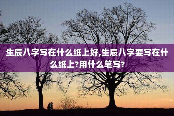 生辰八字写在什么纸上好,生辰八字要写在什么纸上?用什么笔写?