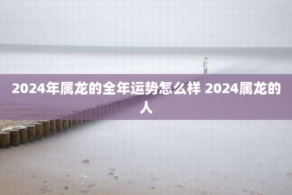 2024年属龙的全年运势怎么样 2024属龙的人
