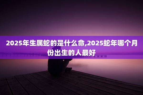 2025年生属蛇的是什么命,2025蛇年哪个月份出生的人最好