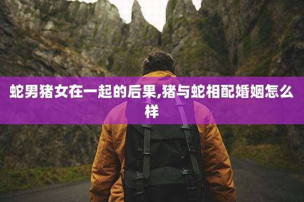 蛇男猪女在一起的后果,猪与蛇相配婚姻怎么样