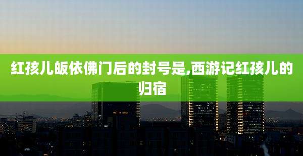 红孩儿皈依佛门后的封号是,西游记红孩儿的归宿