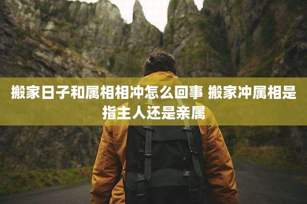 搬家日子和属相相冲怎么回事 搬家冲属相是指主人还是亲属