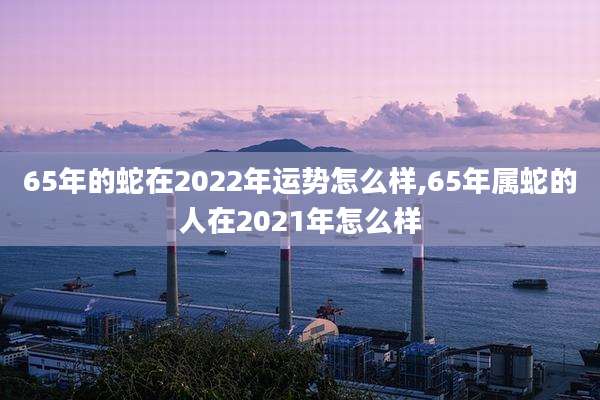 65年的蛇在2022年运势怎么样,65年属蛇的人在2021年怎么样