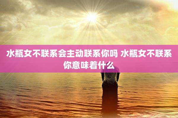 水瓶女不联系会主动联系你吗 水瓶女不联系你意味着什么