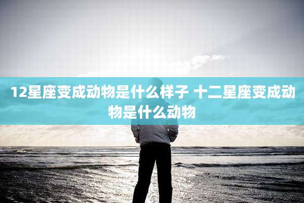 12星座变成动物是什么样子 十二星座变成动物是什么动物