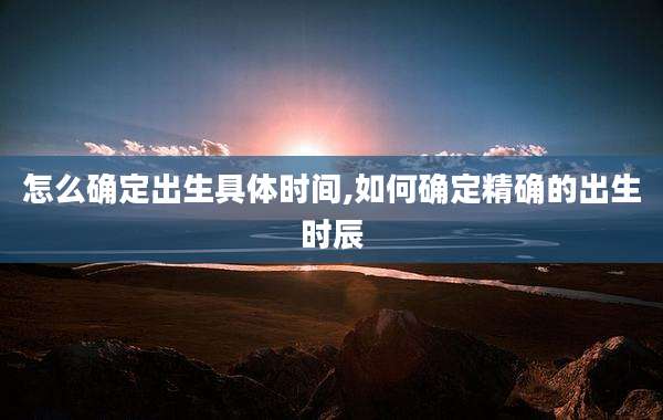 怎么确定出生具体时间,如何确定精确的出生时辰
