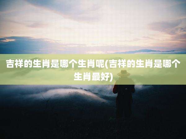 吉祥的生肖是哪个生肖呢(吉祥的生肖是哪个生肖最好)