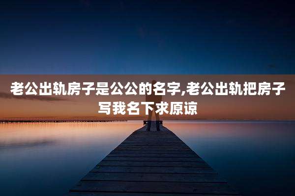 老公出轨房子是公公的名字,老公出轨把房子写我名下求原谅