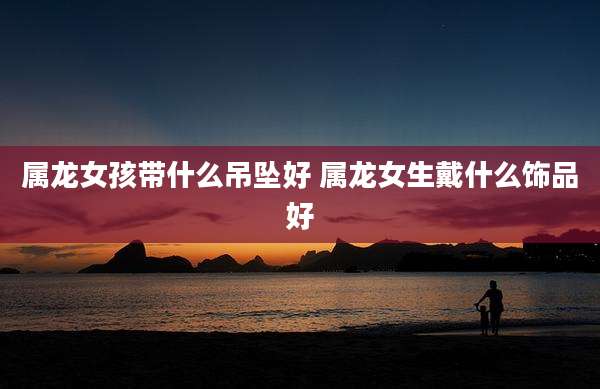 属龙女孩带什么吊坠好 属龙女生戴什么饰品好