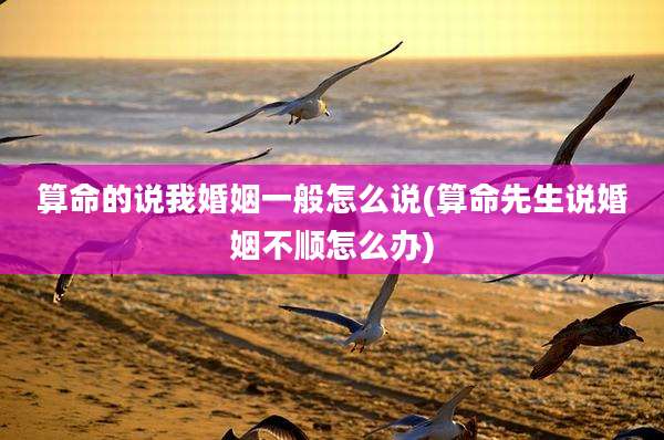 算命的说我婚姻一般怎么说(算命先生说婚姻不顺怎么办)
