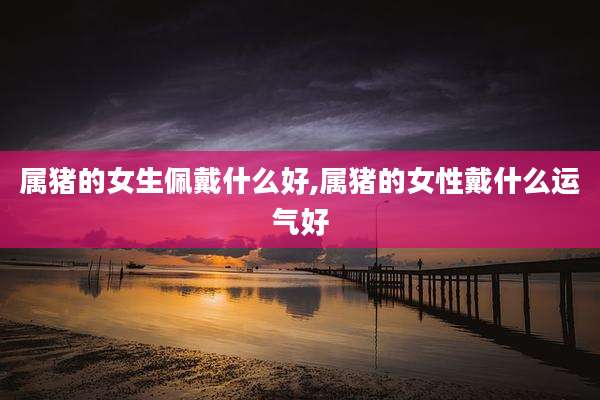 属猪的女生佩戴什么好,属猪的女性戴什么运气好