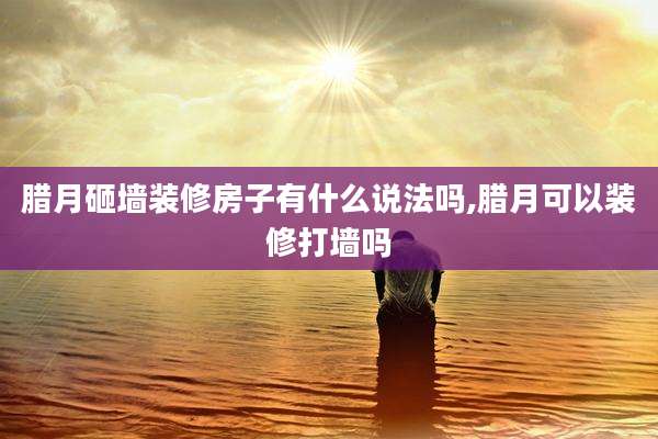 腊月砸墙装修房子有什么说法吗,腊月可以装修打墙吗
