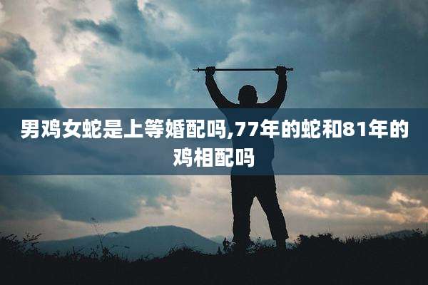 男鸡女蛇是上等婚配吗,77年的蛇和81年的鸡相配吗