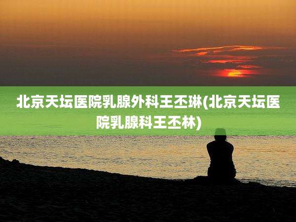 北京天坛医院乳腺外科王丕琳(北京天坛医院乳腺科王丕林)
