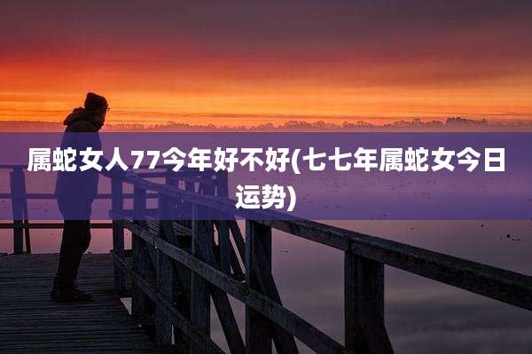 属蛇女人77今年好不好(七七年属蛇女今日运势)