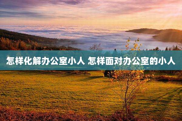 怎样化解办公室小人 怎样面对办公室的小人