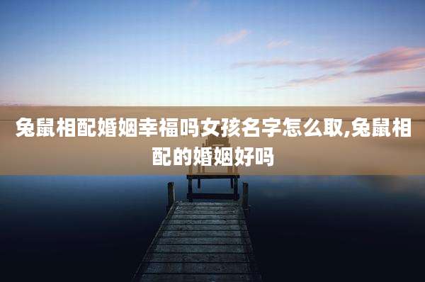 兔鼠相配婚姻幸福吗女孩名字怎么取,兔鼠相配的婚姻好吗