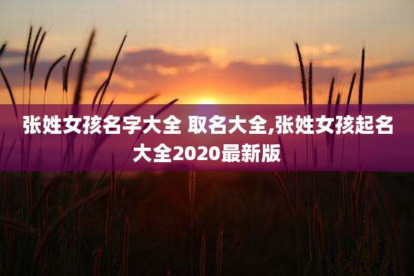 张姓女孩名字大全 取名大全,张姓女孩起名大全2020最新版