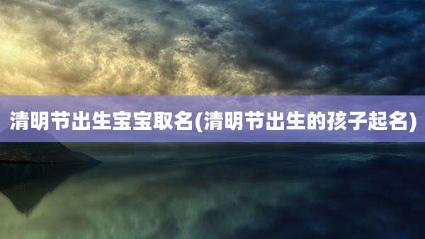 清明节出生宝宝取名(清明节出生的孩子起名)